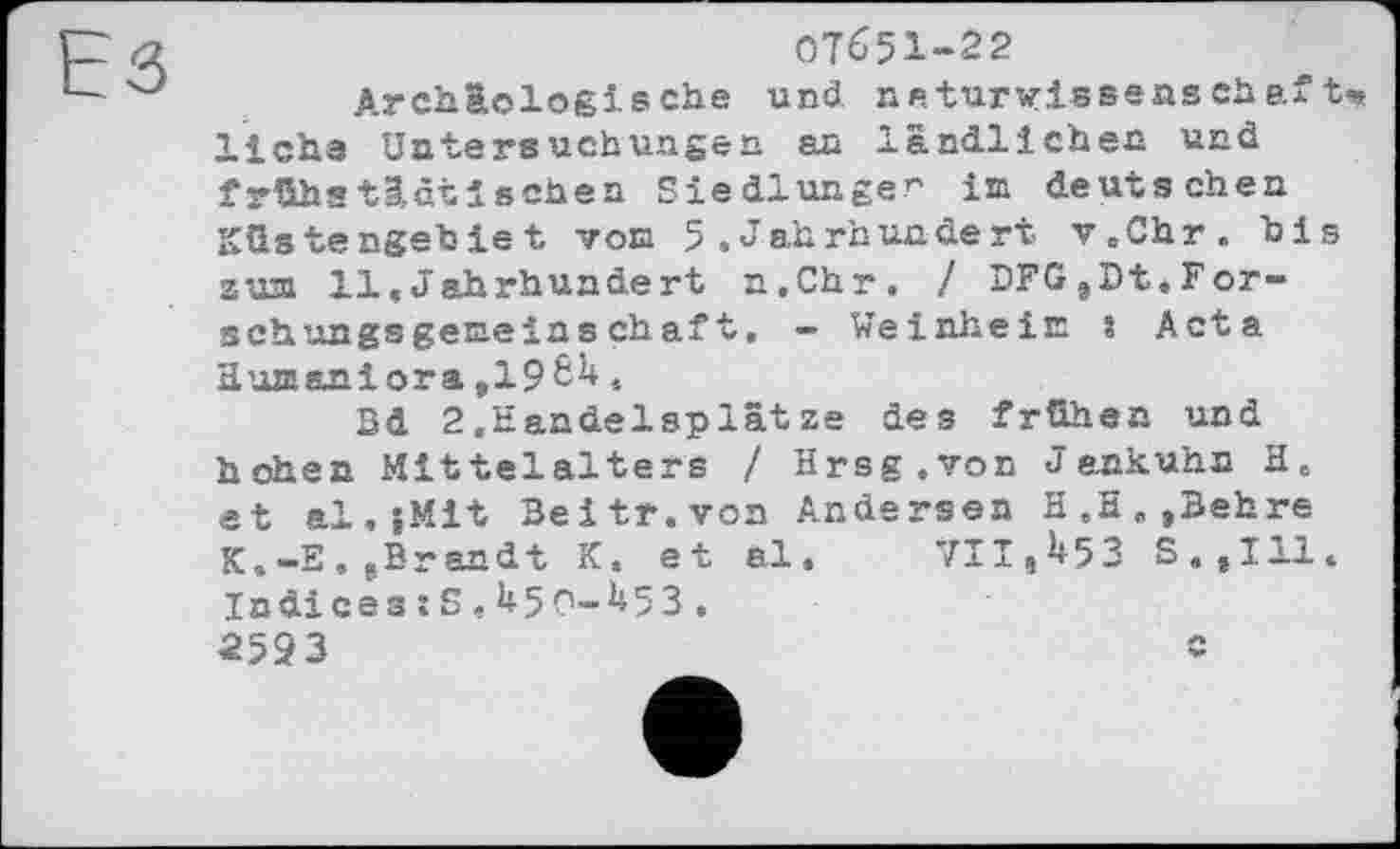 ﻿07651-22
Archäologische und naturwissenschaft* liehe Untersuchungen an ländlichem und frühatäätischen Siedlungen im deutschen Küstengebiet von 5 .Jahrhundert v.Chr. bis zum 11,Jahrhundert n.Chr. / DFG,Dt.Forschungsgemeinschaft, — Weinheim s Acta Humaniora »19.
3d 2.Handelsplätze des frühen und hohen Mittelalters / Hrsg.von Jankuhn H. et al,{Mit Beitr.von Andersen H.H,,Behre K.-E. »Brandt K« et al. 711,^53 S,,I11. Indices:S,U5O-M3.
2593	«